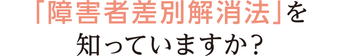 「障害者差別解消法」を知っていますか？